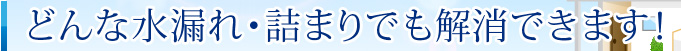 どんな水漏れ・詰まりでも解消できます！