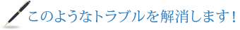 このようなトラブルを解消します！