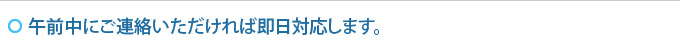 午前中にご連絡いただければ即日対応します。