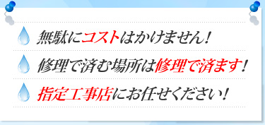 無駄にコストはかけません！ 修理で済む場所は修理で済ます！ 指定工事店にお任せください！