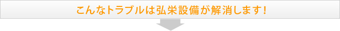 こんなトラブルは弘栄設備が解消します！